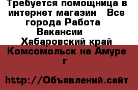 Требуется помощница в интернет-магазин - Все города Работа » Вакансии   . Хабаровский край,Комсомольск-на-Амуре г.